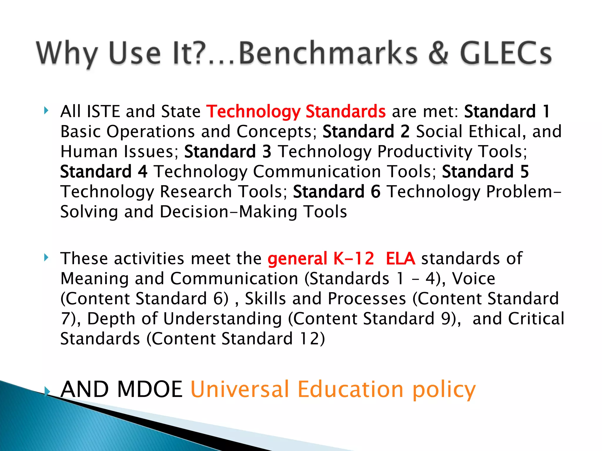 All ISTE and State  Technology Standards  are met:  Standard 1  Basic Operations and Concepts;  Standard 2  Social Ethical, and Human Issues;  Standard 3  Technology Productivity Tools;  Standard 4  Technology Communication Tools;  Standard 5  Technology Research Tools;  Standard 6  Technology Problem-Solving and Decision-Making Tools   These activities meet the  general K-12  ELA  standards of Meaning and Communication (Standards 1 – 4), Voice (Content Standard 6) , Skills and Processes (Content Standard 7), Depth of Understanding (Content Standard 9),  and Critical Standards (Content Standard 12) AND MDOE  Universal Education policy 