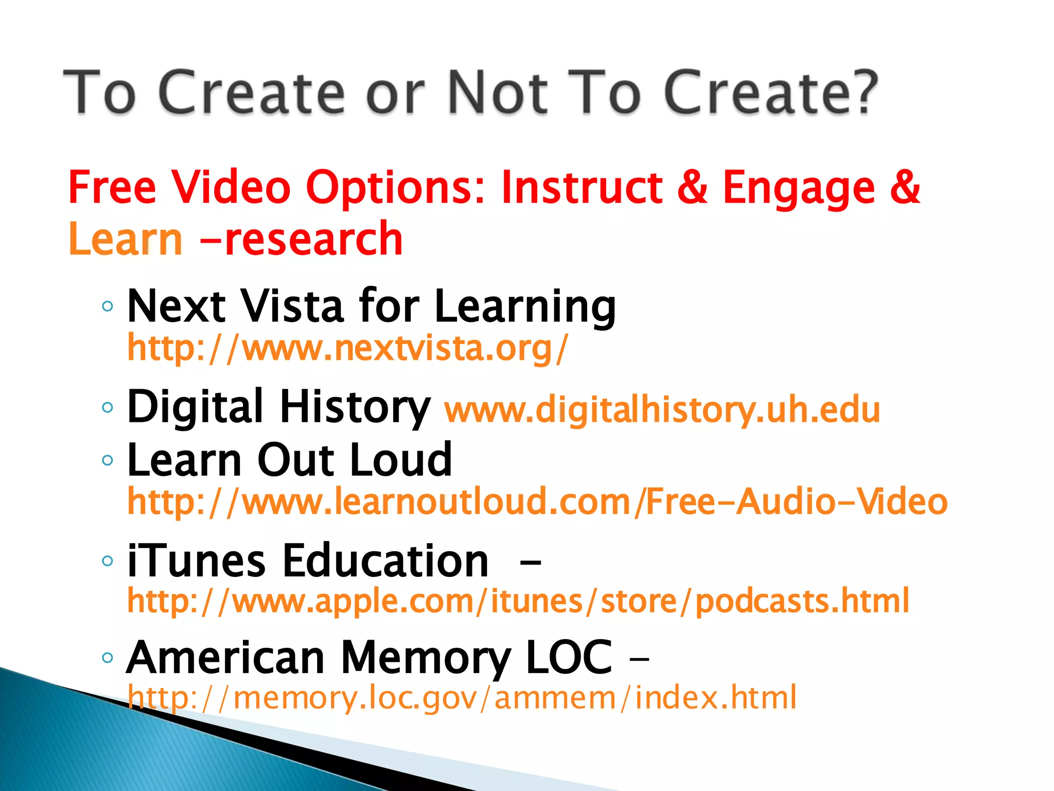 Free Video Options: Instruct & Engage & Learn  -research Next Vista for Learning  http://www.nextvista.org/ Digital History  www.digitalhistory.uh.edu Learn Out Loud  http://www.learnoutloud.com/Free-Audio-Video   iTunes Education  -  http://www.apple.com/itunes/store/podcasts.html   American Memory LOC  -  http://memory.loc.gov/ammem/index.html   