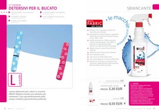 per Te e la Tua casa

     DETERSIVI PER IL BUCATO                                                                                                                                     SBIANCANTE
         MULTI FABRIC stain remover             LUXURY FABRIC SOFTENERS
         (sbiancante)                           (ammorbidenti luxury)




                                                                                                                     le macc
         LAUNDRY LIqUIDS                        ANTI-CREASE ironing spray
         (detersivi liquidi per il bucato)      (schiuma stiro facile)

         FABRIC SOFTENERS                                                   mULTI
                                                                            FA B R I C
         (ammorbidenti)




                                                                                                                                                      hie s co mpa
                                                                                   stain remover

                                                                               efficace nel rimuovere perfino le
                                                                               macchie più ostinate
                                                                               arricchito di enzimi attivi, in grado di
                                                                               eliminare le macchie di erba, sangue,
                                                                               uova, salse e olio
                                                                               molto economico, efficace anche                                  io
                                                                               a basse temperature, non sfibra e                      no
                                                                               previene il depositarsi dello
                                                                               sporco sui capi durante il lavaggio
                                                                               ideale sia per i tessuti bianchi che
                                                                               colorati
                                                                               indicato anche per tessuti delicati
                                                                               non contiene cloro
                                                                               non secca la pelle delle mani
                                                                               non danneggia la struttura delle fibre
                                                                               dotato di un pratico spruzzino che
                                                                               consente l’applicazione del prodotto
                                                                               direttamente sulla macchia




      L
                        LAUNDRY




                                                                                                             multi fabric stain remover        C05
                                                                                                        (spruzzatore venduto separatamente) 7,06 EUR/1L
                                                                                                                                                                                ENZIMI
                                                                                                      CONFEZIONE : 750ml                                                  Ingredienti indispensabili degli
                                                                                                                                                                          sbiancanti moderni.
                                                                                                      PREZZO:       5,30 EUR                                              Sono molto efficaci nel rimuovere
                                                                                                                                                                          lo sporco, in quanto accelerano le
     I tessuti delicati di tutti i colori? Le macchie                                                                                                                     reazioni chimiche che si verificano
                                                                                                                                                                          durante il lavaggio. Sono in grado
     difficili? Abbiamo trovato una soluzione per                                                                                                                         di scomporre lo sporco e le macchie
                                                                                                                                                                          non idrosolubili attaccate ai tessuti,
     mantenere i Tuoi capi perfettamente puliti,                                                                                                                          favorendone l’eliminazione.
     sempre morbidi e piacevolmente profumati.                                                                                spruzzatore      C30                        Consentono di utilizzare temperature
                                                                                                                                                                          di lavaggio anche inferiori a 60°.
                                                                                                                                                                          Aumentano l’efficacia dei detersivi.

                                                                            PREZZO TOTALE: 5,80 EUR
                                                                                                      PREZZO:       0,50 EUR                                              Le macchie scompaiono per forza!


22                  www.fmgroup.co.it                                                                                               I prodotti FM GROUP for home sono prodotti originali di FM GROUP World.   23
 