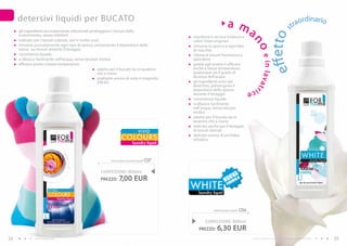 detersivi liquidi per BUCATO                                                                                                                                                              rdinario
                                                                                                                          a m                                                              trao
                                                                                                                              a




                                                                                                                                                                ffetto s
     gli ingredienti accuratamente selezionati proteggono i tessuti dallo
     scolorimento, senza infeltrirli                                                               mantiene e ravviva il bianco e
     indicato per i tessuti colorati, neri e molto scuri                                           colori chiari originari




                                                                                                                                             no
     rimuove accuratamente ogni tipo di sporco, prevenendo il depositarsi dello                    rimuove lo sporco e ogni tipo
     stesso sui tessuti durante il lavaggio                                                        di macchia
     consistenza liquida                                                                           ridona ai tessuti freschezza e




                                                                                                                                                   e in lavat
     si diluisce facilmente nell’acqua, senza lasciare residui                                     splendore
     efficace anche a basse temperature                                                            grazie agli enzimi è efficace




                                                                                                                                                               e
                                                      adatto per il bucato sia in lavatrice        anche a basse temperature,
                                                      che a mano                                   qualunque sia il grado di
                                                      esaltante aroma di viola e magnolia          durezza dell’acqua
                                                      (FM 81)                                      gli ingredienti unici del
                                                                                                   detersivo, prevengono il




                                                                                                                                                  r
                                                                                                   depositarsi dello sporco                 ice
                                                                                                   durante il lavaggio
                                                                                                   consistenza liquida
                                                                                                   si diluisce facilmente
                                                                                                   nell’acqua, senza lasciare
                                                                                                   residui
                                                                                                   adatto per il bucato sia in
                                                                                                   lavatrice che a mano
                                                                                                   indicato anche per il lavaggio
                                                                                     VIVID         di tessuti delicati
                                                                       CO LO U RS                  delicato aroma di orchidea
                                                                                                   selvatica
                                                                                laundry liquid



                                                              vivid colours laundry liquid   C07

                                                       CONFEZIONE : 000ml
                                                                                                                             Va
                                                       PREZZO:       7,00 EUR                                            UOmULa
                                                                                                                        n Or
                                                                                                   wHITE                  f

                                                                                                      laundry liquid



                                                                                                               white laundry liquid   C06

                                                                                                          CONFEZIONE : 000ml
                                                                                                      PREZZO:     6,30 EUR
24             www.fmgroup.co.it                                                                                                             I prodotti FM GROUP for home sono prodotti originali di FM GROUP World.   25
 