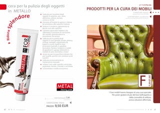 cera per la pulizia degli oggetti                                                                                                                           per Te e la Tua casa


                                                                                     PRODOTTI PER LA CURA DEI MOBILI
     in METALLO                                                                                                                                   FURNITURE cleaner


                   d o re
                                      indicata per la pulizia degli                                                                              (detergente per la cura dei mobili)
                                     oggetti in argento, oro, rame,                                                                LEATHER WAX conditioner

             e   n                   alluminio, ottone, acciaio,
                                     cromo e nichel
                                      rimuove all’istante lo sporco e ridona
                                                                                                                              (cera per la cura della pelle naturale ed ecologica)




                                     la lucentezza alle superfici trattate
spl

                                      pulisce e conserva, garantendo la
                                     giusta cura alle superfici
                                      contiene particolari inibitori che
 R id o na




                                     rallentano il processo di corrosione
                                     dei metalli, garantendone la
                                     protezione nel tempo
                                      indicata per la pulizia degli
                                     oggetti in casa (gioielli, posate, plateau,
                                     orologi, maniglie, rubinetteria da
                                     bagno e cucina, lavelli in inox,
                                     strumenti musicali), in giardino
                                     (recinzioni, fioriere, lampioni e mobili
                                     da giardino) in garage (elementi in
                                     metallo di auto, biciclette e moto)
                                      sicura sia per la superficie trattata che
                                     per la pelle, poiché non contiene acidi
                                     caustici
                                      indicata esclusivamente al
                                     trattamento manuale
                                      evitare l’uso sulle superfici verniciate,
                                     argentate, dorate, cromate e nichelate
                                      concentrata e molto economica




                                                                                                                                                                  F



                                                                                                                                                                                  FURNITURE
                                                           mETAL
                                                                cleaning paste
                                                                                               I Tuoi mobili hanno bisogno di una cura speciale.
                                                                                                   Per poter godere di più del loro bell’aspetto e
                                                     metal cleaning paste   C40                                        della comodità di utilizzo,
                                                                      63,33 EUR/1L                                    prova soluzioni affermate.
                                          CONFEZIONE : 50ml
                                          PREZZO:     9,50 EUR
40               www.fmgroup.co.it                                                                     I prodotti FM GROUP for home sono prodotti originali di FM GROUP World.                41
 