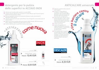 detergente per la pulizia                                                                                                                      ANTICALCARE universale
     delle superfici in ACCIAIO INOX                                                                                      detersivo professionale a base di


                                                                                                                                                                                               co n t r o
                                                                                                                          acidi organici
                                                                                                                          rimuove in modo efficace
                                                                                                                                                                                             a
                                                                                                                                                                                                       re
     indicato per la pulizia delle superfici in acciaio INOX                                                              il calcare e i residui di sporco
     contiene siliconi delicati che rimuovono in modo efficace ogni traccia di sporco
                                                                                                                                                                                         r
                                                                                                                                                                                                      a
                                                                                                                          depositati sulle superfici difficili
     quali macchie di grasso e ditate                                                                                     da pulire, quali per esempio gli




                                                                                                                                                                   il ca ie
     lascia la superficie trattata accuratamente idratata, lucida, prevenendo il                                          elementi del riscaldamento
     depositarsi dello sporco                                                                                             particolarmente indicato per la




                                                                                                                                                                  Una b arr
                                                                                                                                                                             lc
     indicato particolarmente per pulire finiture inox di frigoriferi, microonde, piani di                                pulizia di bollitori, colini, scalda-
     cottura e forni                                                                                                      acqua istantanei, ferri da stiro,
     adatto anche per la pulizia delle parti esterne delle pentole, dell’attrezzatura                                     macchine da caffè, lavastoviglie
     velica, rigging e degli elementi decorativi in acciaio                                                               e altri elettrodomestici
     inodore; delicato per la superficie trattata e per la pelle                                                          molto economico



                                                      e nuov
                                                                                                                          è privo di ingredienti di


         ttrez z
                                                    om
                                                                                                                          origine petrolchimica, profumi,
                                                                                                                          coloranti sintetici e conservanti,

       a                                                                                                                  né ingredienti modificati
                                                                                                                          geneticamente
                                   at


                                                                                                                          non è adatto per le superfici
                                                                                                                          sensibili agli acidi organici (in
                                   c


                                                                                                              a
                                                                                                                          ottone cromato e non cromato,
                                   ura



                                                                                                                          smaltate, in materie plastiche
                                                                                                                          sensibili agli acidi, alluminio,
                                                                                                                          nonché in pietra naturale e
                                                                                                                          artificiale)



                                                                                               I N Ox
                                                                                                          cleaner



                                                                   inox cleaner    C43
                                          (nebulizzatore venduto separatamente) 61,60 EUR/1L
                                                                                                                          DESCALER
                                                                                                                                          all purpose
                                                  CONFEZIONE : 250ml
                                        PREZZO:           15,40 EUR                                                                      descaler all purpose   C36

                                                                                                                                    CONFEZIONE : 000ml
                                                                                    C49
                                                                 nebulizzatore
                                                                                                                                PREZZO:     8,30 EUR
                                          PREZZO:            0,50 EUR                          PREZZO TOTALE: 15,90 EUR


50             www.fmgroup.co.it                                                                                                                                      I prodotti FM GROUP for home sono prodotti originali di FM GROUP World.   51
 