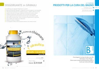 per Te e la Tua casa

     DISGORGANTE in GRANULI                                                                        PRODOTTI PER LA CURA DEL BAGNO
                                                                                                                                                                   SHOWER cleaner
     è indicato per sgorgare fognature e scarichi                                                                                                        (detersivo per la pulizia della doccia)

     libera all’istante gli ingorghi e i depositi nei servizi igienici e nei lavandini                                                                      BATHROOM cleaner
     sotto forma di granuli che sciolgono grasso, capelli e rifiuti di cucina                                                                             (deteresivo per la pulizia del bagno)

     supera la barriera di acqua stagnante ed elimina il cattivo odore
     si diluisce facilmente nell’acqua e non necessita di risciacquo
     usato regolarmente permette di mantenere gli scarichi liberi e puliti
     non risulta corrosivo per i tubi in acciaio e le guarnizioni in gomma
     non è adatto per tubature in alluminio
     ideale in cucina e in bagno
     è consigliato l’utilizzo del prodotto almeno una volta al mese




                                             Pr i m a d i      c hi a
                                                                             m
                                                                                 ar
                                                                                       e
                                                                 raulico
                                                                                                                                                                            B
                                                              id




                                                                                                                                                                                              BATH
                                                  l’




                                                     DRAIN CLEANER
                                                                                 grease killer

                                                                          drain cleaner   C24                      Il tuo bagno è un’oasi di relax, una SPA
                                                                                   12,20 EUR/1kg                                domestica, il tuo rifugio…
                                                                                                               Deve essere sempre perfettamente pulito e
                                                         PESO : 500g
                                                                                                                               sicuro per tutta la famiglia.
                                                         PREZZO:     6,10 EUR

56           www.fmgroup.co.it                                                                                    I prodotti FM GROUP for home sono prodotti originali di FM GROUP World.            57
 