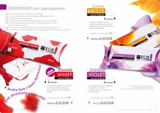 SUNNY
     DEODORANTI per aspirapolvere
      sotto forma di ricarica imbevuta di profumo
                                                                                             BREEZE
                                                                                               vacuum freshener
      lascia un aroma piacevole al passaggio dell’aspirapolvere
      neutralizza l’odore di polvere                                                                                  2 ricariche
      indicato per tutti i tipi di aspirapolvere, tranne per i lavatappeti
                                                                                             Le dolci e inebrianti note di
      la ricarica va posizionata all’interno dell’aspirapolvere, vicino
                                                                                             mandarino, rafforzato dalle forti
      al filtro dell’aria in uscita                                                          note di gelsomino e dalla dolcezza
      la circolazione dell’aria calda favorisce la diffusione del profumo                    della vaniglia (FM 23).
      la confezione comprende due ricariche dalle seguenti dimensioni: 47 x 77 mm
                                                                                               sunny breeze vacuum freshener   C55

                                         estic
                                               i                                               PREZZO:       6,10 EUR




                                                         Va          SUmmER                   SPLENDID
                                                      UOranZa
                                                     n G
                                                     fr a           wHIFF                    VIOLET
                                      om




                                                                      vacuum freshener         vacuum freshener
                                   id




                                                     2 ricariche                                                     2 ricariche
                                   or




                        v
                   i la
                                                    Un incantevole aroma di fiori dolci      Un eccentrico aroma di magnolia,                                     Evitare il contatto con la pelle durante

     Anche fare                                     con l’aggiunta di fresche note           mughetto, rosa e viola,                                                     il posizionamento della ricarica.
                                                                                                                                                  La ricarica va estratta direttamente dalla confezione.
                                                    fruttate e delicati accordi legnosi      moderato dalle note di mela e

               tare piac
                                                    (FM 98).                                 cetriolo (FM 81).

        d iven            evo
      ò                       le!                      summer whiff vacuum freshener   C58      splendid violet vacuum freshener   C56
pu




                                                     PREZZO:     6,10 EUR                         PREZZO:       6,10 EUR
14             www.fmgroup.co.it                                                                                                         I prodotti FM GROUP for home sono prodotti originali di FM GROUP World.   15
 
