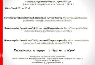 Στελεχώνουμε το σήμερα το τώρα και το αύριο!
1 Εκπαιδευτικός & Εξεταστικός όμιλος FACEtoFACE®
Αθήνα: Κάνιγγος 13 Πλ. Κάνιγγος 210-3803806 | Δάφνη: Αβέρωφ 48 Πλ. Καλογύρων 210-9761101 |
Μαρούσι: 210-8026216 Δήμητρος 3
www.facetoface.gr // system@facetoface.gr
ΠιστοποιημένοΕκπαιδευτικό&Εξεταστικό Κέντρο Αθήνας ΑπότοΥπουργείοΠαιδείας
|AuthorizedTraining&CertificationCentersE.O.P.P.E.P|
Εκπαιδευτικός & Εξεταστικός όμιλος FACEtoFACE®
| Authorized Training & Certification Centers E.O.P.P.E.P |
WebClassicFront-End
ΠιστοποιημένοΕκπαιδευτικό&Εξεταστικό Κέντρο Δάφνης ΑπότοΥπουργείοΠαιδείας
|AuthorizedTraining&CertificationCentersE.O.P.P.E.P|
ΠιστοποιημένοΕκπαιδευτικό&Εξεταστικό Κέντρο Αμαρουσίου ΑπότοΥπουργείοΠαιδείας
|AuthorizedTraining&CertificationCentersE.O.P.P.E.P|
 