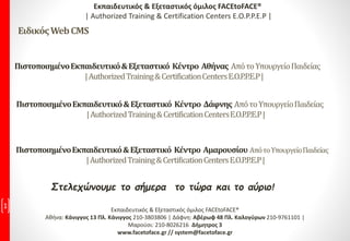 Στελεχώνουμε το σήμερα το τώρα και το αύριο!
1 Εκπαιδευτικός & Εξεταστικός όμιλος FACEtoFACE®
Αθήνα: Κάνιγγος 13 Πλ. Κάνιγγος 210-3803806 | Δάφνη: Αβέρωφ 48 Πλ. Καλογύρων 210-9761101 |
Μαρούσι: 210-8026216 Δήμητρος 3
www.facetoface.gr // system@facetoface.gr
ΠιστοποιημένοΕκπαιδευτικό&Εξεταστικό Κέντρο Αθήνας ΑπότοΥπουργείοΠαιδείας
|AuthorizedTraining&CertificationCentersE.O.P.P.E.P|
Εκπαιδευτικός & Εξεταστικός όμιλος FACEtoFACE®
| Authorized Training & Certification Centers E.O.P.P.E.P |
ΕιδικόςWebCMS
ΠιστοποιημένοΕκπαιδευτικό&Εξεταστικό Κέντρο Δάφνης ΑπότοΥπουργείοΠαιδείας
|AuthorizedTraining&CertificationCentersE.O.P.P.E.P|
ΠιστοποιημένοΕκπαιδευτικό&Εξεταστικό Κέντρο Αμαρουσίου ΑπότοΥπουργείοΠαιδείας
|AuthorizedTraining&CertificationCentersE.O.P.P.E.P|
 