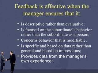 Feedback is effective when the manager ensures that it: Is descriptive rather than evaluative; Is focused on the subordinate’s behavior rather than the subordinate as a person; Concerns behavior that is modifiable; Is specific and based on data rather than general and based on impressions; Provides data from the manager’s own experience;   
