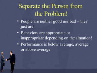 Separate the Person from  the Problem! People are neither good nor bad – they just are. Behaviors are appropriate or inappropriate depending on the situation! Performance is below average, average or above average. 