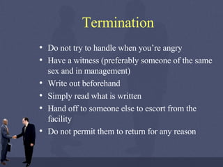 Termination Do not try to handle when you’re angry Have a witness (preferably someone of the same sex and in management) Write out beforehand Simply read what is written Hand off to someone else to escort from the facility Do not permit them to return for any reason 