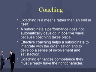 Coaching Coaching is a means rather than an end in itself.  A subordinate’s performance does not automatically develop in positive ways because coaching takes place.  Effective coaching helps a subordinate to integrate with the organization and to develop a sense of involvement and satisfaction. Coaching enhances competence they must already have the right character.  