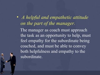 A helpful and empathetic attitude on the part of the manager.   The manager as coach must approach the task as an opportunity to help, must feel empathy for the subordinate being coached, and must be able to convey both helpfulness and empathy to the subordinate. 