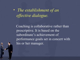 The establishment of an effective dialogue.   Coaching is collaborative rather than prescriptive. It is based on the subordinate’s achievement of performance goals set in concert with his or her manager. 