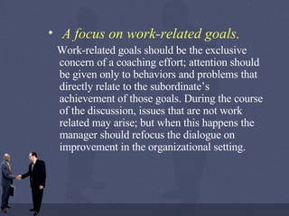 A focus on work-related goals.   Work-related goals should be the exclusive concern of a coaching effort; attention should be given only to behaviors and problems that directly relate to the subordinate’s achievement of those goals. During the course of the discussion, issues that are not work related may arise; but when this happens the manager should refocus the dialogue on improvement in the organizational setting. 