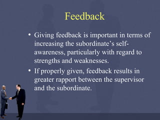 Feedback Giving feedback is important in terms of increasing the subordinate’s self-awareness, particularly with regard to strengths and weaknesses.  If properly given, feedback results in greater rapport between the supervisor and the subordinate.  