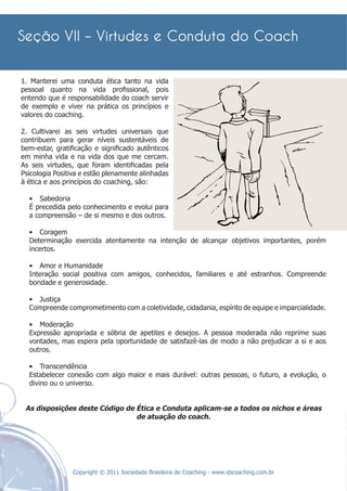 1. Manterei uma conduta ética tanto na vida
pessoal quanto na vida proﬁssional, pois
entendo que é responsabilidade do coach servir
de exemplo e viver na prática os princípios e
valores do coaching.

2. Cultivarei as seis virtudes universais que
contribuem para gerar níveis sustentáveis de
bem-estar, gratiﬁcação e signiﬁcado autênticos
em minha vida e na vida dos que me cercam.
As seis virtudes, que foram identiﬁcadas pela
Psicologia Positiva e estão plenamente alinhadas
à ética e aos princípios do coaching, são:

  • Sabedoria
  É precedida pelo conhecimento e evolui para
  a compreensão – de si mesmo e dos outros.

  • Coragem
  Determinação exercida atentamente na intenção de alcançar objetivos importantes, porém
  incertos.

  • Amor e Humanidade
  Interação social positiva com amigos, conhecidos, familiares e até estranhos. Compreende
  bondade e generosidade.

  • Justiça
  Compreende comprometimento com a coletividade, cidadania, espírito de equipe e imparcialidade.

  • Moderação
  Expressão apropriada e sóbria de apetites e desejos. A pessoa moderada não reprime suas
  vontades, mas espera pela oportunidade de satisfazê-las de modo a não prejudicar a si e aos
  outros.

  • Transcendência
  Estabelecer conexão com algo maior e mais durável: outras pessoas, o futuro, a evolução, o
  divino ou o universo.


 As disposições deste Código de Ética e Conduta aplicam-se a todos os nichos e áreas
                                de atuação do coach.




                Copyright © 2011 Sociedade Brasileira de Coaching - www.sbcoaching.com.br
 
