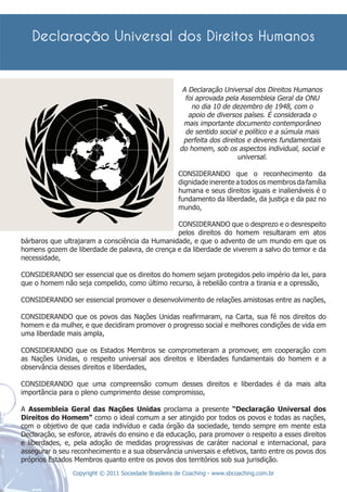 A Declaração Universal dos Direitos Humanos
                                                        foi aprovada pela Assembleia Geral da ONU
                                                          no dia 10 de dezembro de 1948, com o
                                                         apoio de diversos países. É considerada o
                                                       mais importante documento contemporâneo
                                                        de sentido social e político e a súmula mais
                                                       perfeita dos direitos e deveres fundamentais
                                                      do homem, sob os aspectos individual, social e
                                                                          universal.

                                                      CONSIDERANDO que o reconhecimento da
                                                      dignidade inerente a todos os membros da família
                                                      humana e seus direitos iguais e inalienáveis é o
                                                      fundamento da liberdade, da justiça e da paz no
                                                      mundo,

                                                CONSIDERANDO que o desprezo e o desrespeito
                                                pelos direitos do homem resultaram em atos
bárbaros que ultrajaram a consciência da Humanidade, e que o advento de um mundo em que os
homens gozem de liberdade de palavra, de crença e da liberdade de viverem a salvo do temor e da
necessidade,

CONSIDERANDO ser essencial que os direitos do homem sejam protegidos pelo império da lei, para
que o homem não seja compelido, como último recurso, à rebelião contra a tirania e a opressão,

CONSIDERANDO ser essencial promover o desenvolvimento de relações amistosas entre as nações,

CONSIDERANDO que os povos das Nações Unidas reaﬁrmaram, na Carta, sua fé nos direitos do
homem e da mulher, e que decidiram promover o progresso social e melhores condições de vida em
uma liberdade mais ampla,

CONSIDERANDO que os Estados Membros se comprometeram a promover, em cooperação com
as Nações Unidas, o respeito universal aos direitos e liberdades fundamentais do homem e a
observância desses direitos e liberdades,

CONSIDERANDO que uma compreensão comum desses direitos e liberdades é da mais alta
importância para o pleno cumprimento desse compromisso,

A Assembleia Geral das Nações Unidas proclama a presente “Declaração Universal dos
Direitos do Homem” como o ideal comum a ser atingido por todos os povos e todas as nações,
com o objetivo de que cada indivíduo e cada órgão da sociedade, tendo sempre em mente esta
Declaração, se esforce, através do ensino e da educação, para promover o respeito a esses direitos
e liberdades, e, pela adoção de medidas progressivas de caráter nacional e internacional, para
assegurar o seu reconhecimento e a sua observância universais e efetivos, tanto entre os povos dos
próprios Estados Membros quanto entre os povos dos territórios sob sua jurisdição.
                Copyright © 2011 Sociedade Brasileira de Coaching - www.sbcoaching.com.br
 