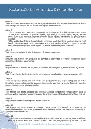 Artigo 1
Todos os homens nascem livres e iguais em dignidade e direitos. São dotados de razão e consciência
e devem agir em relação uns aos outros com espírito de fraternidade.

Artigo 2
   I) Todo homem tem capacidade para gozar os direitos e as liberdades estabelecidos nesta
   Declaração sem distinção de qualquer espécie, seja de raça, cor, sexo, língua, religião, opinião
   política ou de outra natureza, origem nacional ou social, riqueza, nascimento, ou qualquer outra
   condição.
   II) Não será também feita nenhuma distinção fundada na condição política, jurídica ou internacional
   do país ou território a que pertença uma pessoa, quer se trate de um território independente, sob
   tutela, sem governo próprio, quer sujeito a qualquer outra limitação de soberania.

Artigo 3
Todo homem tem direito à vida, à liberdade e à segurança pessoal.

Artigo 4
Ninguém será mantido em escravidão ou servidão; a escravidão e o tráﬁco de escravos estão
proibidos em todas as suas formas.

Artigo 5
Ninguém será submetido a tortura, nem a tratamento ou castigo cruel, desumano ou degradante.

Artigo 6
Todo homem tem o direito de ser, em todos os lugares, reconhecido como pessoa perante a lei.

Artigo 7
Todos são iguais perante a lei e têm direito, sem qualquer distinção, a igual proteção da lei. Todos
têm direito a igual proteção contra qualquer discriminação que viole a presente Declaração e contra
qualquer incitamento a tal discriminação.

Artigo 8
Todo homem tem direito a receber dos tribunais nacionais competentes remédio efetivo para os
atos que violem os direitos fundamentais que lhe sejam reconhecidos pela constituição ou pela lei.

Artigo 9
Ninguém será arbitrariamente preso, detido ou exilado.

Artigo 10
Todo homem tem direito, em plena igualdade, a uma justa e pública audiência por parte de um
tribunal independente e imparcial, para decidir seus direitos e deveres ou o fundamento de qualquer
acusação criminal contra ele.

Artigo 11
   I) Todo homem acusado de um ato delituoso tem o direito de ser presumido inocente até que
   a sua culpabilidade tenha sido provada de acordo com a lei, em julgamento público no qual lhe
                 Copyright © 2011 Sociedade Brasileira de Coaching - www.sbcoaching.com.br
 
