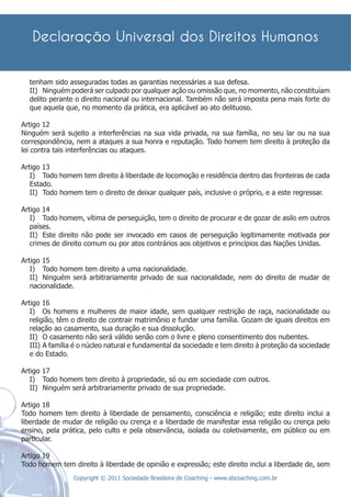 tenham sido asseguradas todas as garantias necessárias a sua defesa.
  II) Ninguém poderá ser culpado por qualquer ação ou omissão que, no momento, não constituíam
  delito perante o direito nacional ou internacional. Também não será imposta pena mais forte do
  que aquela que, no momento da prática, era aplicável ao ato delituoso.

Artigo 12
Ninguém será sujeito a interferências na sua vida privada, na sua família, no seu lar ou na sua
correspondência, nem a ataques a sua honra e reputação. Todo homem tem direito à proteção da
lei contra tais interferências ou ataques.

Artigo 13
   I) Todo homem tem direito à liberdade de locomoção e residência dentro das fronteiras de cada
   Estado.
   II) Todo homem tem o direito de deixar qualquer país, inclusive o próprio, e a este regressar.

Artigo 14
   I) Todo homem, vítima de perseguição, tem o direito de procurar e de gozar de asilo em outros
   países.
   II) Este direito não pode ser invocado em casos de perseguição legitimamente motivada por
   crimes de direito comum ou por atos contrários aos objetivos e princípios das Nações Unidas.

Artigo 15
   I) Todo homem tem direito a uma nacionalidade.
   II) Ninguém será arbitrariamente privado de sua nacionalidade, nem do direito de mudar de
   nacionalidade.

Artigo 16
   I) Os homens e mulheres de maior idade, sem qualquer restrição de raça, nacionalidade ou
   religião, têm o direito de contrair matrimônio e fundar uma família. Gozam de iguais direitos em
   relação ao casamento, sua duração e sua dissolução.
   II) O casamento não será válido senão com o livre e pleno consentimento dos nubentes.
   III) A família é o núcleo natural e fundamental da sociedade e tem direito à proteção da sociedade
   e do Estado.

Artigo 17
   I) Todo homem tem direito à propriedade, só ou em sociedade com outros.
   II) Ninguém será arbitrariamente privado de sua propriedade.

Artigo 18
Todo homem tem direito à liberdade de pensamento, consciência e religião; este direito inclui a
liberdade de mudar de religião ou crença e a liberdade de manifestar essa religião ou crença pelo
ensino, pela prática, pelo culto e pela observância, isolada ou coletivamente, em público ou em
particular.

Artigo 19
Todo homem tem direito à liberdade de opinião e expressão; este direito inclui a liberdade de, sem
                 Copyright © 2011 Sociedade Brasileira de Coaching - www.sbcoaching.com.br
 