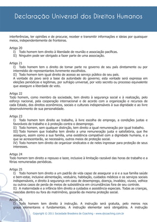interferências, ter opiniões e de procurar, receber e transmitir informações e ideias por quaisquer
meios, independentemente de fronteiras.

Artigo 20
   I) Todo homem tem direito à liberdade de reunião e associação pacíﬁcas.
   II) Ninguém pode ser obrigado a fazer parte de uma associação.

Artigo 21
   I) Todo homem tem o direito de tomar parte no governo de seu país diretamente ou por
   intermédio de representantes livremente escolhidos.
   II) Todo homem tem igual direito de acesso ao serviço público do seu país.
   A vontade do povo será a base da autoridade do governo; esta vontade será expressa em
   eleições periódicas e legítimas, por sufrágio universal, por voto secreto ou processo equivalente
   que assegure a liberdade de voto.

Artigo 22
Todo homem, como membro da sociedade, tem direito à segurança social e à realização, pelo
esforço nacional, pela cooperação internacional e de acordo com a organização e recursos de
cada Estado, dos direitos econômicos, sociais e culturais indispensáveis à sua dignidade e ao livre
desenvolvimento de sua personalidade.

Artigo 23
   I) Todo homem tem direito ao trabalho, à livre escolha de emprego, a condições justas e
   favoráveis de trabalho e à proteção contra o desemprego.
   II) Todo homem, sem qualquer distinção, tem direito a igual remuneração por igual trabalho.
   III) Todo homem que trabalha tem direito a uma remuneração justa e satisfatória, que lhe
   assegure, assim como a sua família, uma existência compatível com a dignidade humana, e a
   que se acrescentarão, se necessário, outros meios de proteção social.
   IV) Todo homem tem direito de organizar sindicatos e de neles ingressar para proteção de seus
   interesses.

Artigo 24
Todo homem tem direito a repouso e lazer, inclusive à limitação razoável das horas de trabalho e a
férias remuneradas periódicas.

Artigo 25
   I) Todo homem tem direito a um padrão de vida capaz de assegurar a si e a sua família saúde
   e bem-estar, inclusive alimentação, vestuário, habitação, cuidados médicos e os serviços sociais
   indispensáveis, e direito à segurança em caso de desemprego, doença, invalidez, viuvez, velhice
   ou outros casos de perda de meios de subsistência em circunstâncias fora de seu controle.
   II) A maternidade e a infância têm direito a cuidados e assistência especiais. Todas as crianças,
   nascidas dentro ou fora do matrimônio, gozarão da mesma proteção social.

Artigo 26
   I) Todo homem tem direito à instrução. A instrução será gratuita, pelo menos nos
   graus elementares e fundamentais. A instrução elementar será obrigatória. A instrução
                 Copyright © 2011 Sociedade Brasileira de Coaching - www.sbcoaching.com.br
 