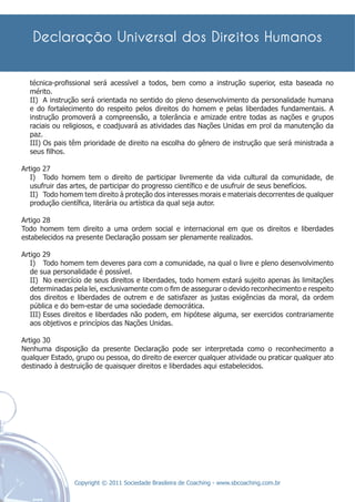 técnica-proﬁssional será acessível a todos, bem como a instrução superior, esta baseada no
  mérito.
  II) A instrução será orientada no sentido do pleno desenvolvimento da personalidade humana
  e do fortalecimento do respeito pelos direitos do homem e pelas liberdades fundamentais. A
  instrução promoverá a compreensão, a tolerância e amizade entre todas as nações e grupos
  raciais ou religiosos, e coadjuvará as atividades das Nações Unidas em prol da manutenção da
  paz.
  III) Os pais têm prioridade de direito na escolha do gênero de instrução que será ministrada a
  seus ﬁlhos.

Artigo 27
   I) Todo homem tem o direito de participar livremente da vida cultural da comunidade, de
   usufruir das artes, de participar do progresso cientíﬁco e de usufruir de seus benefícios.
   II) Todo homem tem direito à proteção dos interesses morais e materiais decorrentes de qualquer
   produção cientíﬁca, literária ou artística da qual seja autor.

Artigo 28
Todo homem tem direito a uma ordem social e internacional em que os direitos e liberdades
estabelecidos na presente Declaração possam ser plenamente realizados.

Artigo 29
   I) Todo homem tem deveres para com a comunidade, na qual o livre e pleno desenvolvimento
   de sua personalidade é possível.
   II) No exercício de seus direitos e liberdades, todo homem estará sujeito apenas às limitações
   determinadas pela lei, exclusivamente com o ﬁm de assegurar o devido reconhecimento e respeito
   dos direitos e liberdades de outrem e de satisfazer as justas exigências da moral, da ordem
   pública e do bem-estar de uma sociedade democrática.
   III) Esses direitos e liberdades não podem, em hipótese alguma, ser exercidos contrariamente
   aos objetivos e princípios das Nações Unidas.

Artigo 30
Nenhuma disposição da presente Declaração pode ser interpretada como o reconhecimento a
qualquer Estado, grupo ou pessoa, do direito de exercer qualquer atividade ou praticar qualquer ato
destinado à destruição de quaisquer direitos e liberdades aqui estabelecidos.




                Copyright © 2011 Sociedade Brasileira de Coaching - www.sbcoaching.com.br
 