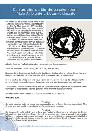 A Conferência das Nações Unidas sobre o Meio
 Ambiente e Desenvolvimento, realizada entre
  os dias 3 e 14 de junho de 1992, na cidade
 do Rio de Janeiro, foi um marco fundamental
 para a discussão das questões ambientais. O
  evento, que ﬁcou conhecido como ECO-92,
  promoveu um balanço tanto dos problemas
 existentes quanto dos progressos realizados,
   e elaborou documentos importantes que
continuam sendo referência para as discussões
   ambientais – entre eles, a Declaração do
     Rio de Janeiro Sobre Meio Ambiente e
Desenvolvimento, que consagrou o conceito de
 desenvolvimento sustentável, deﬁnido como:
  “modelo de desenvolvimento que atende às
 necessidades do presente sem comprometer
     a possibilidade de as gerações futuras
  atenderem às suas próprias necessidades”.

A Conferência das Nações Unidas sobre meio ambiente e desenvolvimento,

Tendo-se reunido no Rio de Janeiro, de 3 a 14 de junho de 1992,

Reaﬁrmando a Declaração da Conferência das Nações Unidas sobre o Meio Ambiente Humano,
adotada em Estocolmo em 16 de junho de 1972, e buscando avançar a partir dela,

Com o objetivo de estabelecer uma nova e justa parceria global por meio do estabelecimento de
novos níveis de cooperação entre os Estados, os setores-chave da sociedade e os indivíduos,

Trabalhando com vistas à conclusão de acordos internacionais que respeitem os interesses de todos
e protejam a integridade do sistema global de meio ambiente e desenvolvimento,

Reconhecendo a natureza interdependente e integral da Terra, nosso lar,

Proclama que:

                                           Princípio 1
Os seres humanos estão no centro das preocupações com o desenvolvimento sustentável. Têm
direito a uma vida saudável e produtiva, em harmonia com a natureza.

                                           Princípio 2
Os Estados, de conformidade com a Carta das Nações Unidas e com os Princípios de Direito
Internacional, têm o direito soberano de explorar seus próprios recursos segundo suas próprias
políticas de meio ambiente e desenvolvimento, e a responsabilidade de assegurar que atividades
sob sua jurisdição ou controle não causem danos ao meio ambiente de outros Estados ou de áreas
além dos limites da jurisdição nacional.


                Copyright © 2011 Sociedade Brasileira de Coaching - www.sbcoaching.com.br
 