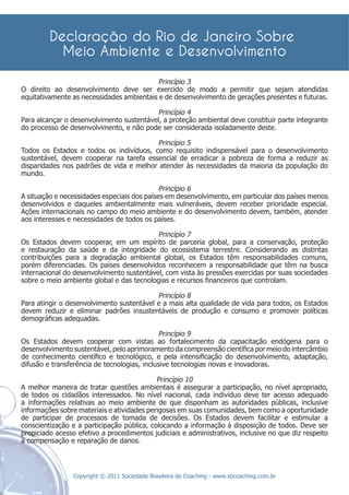 Princípio 3
O direito ao desenvolvimento deve ser exercido de modo a permitir que sejam atendidas
equitativamente as necessidades ambientais e de desenvolvimento de gerações presentes e futuras.

                                          Princípio 4
Para alcançar o desenvolvimento sustentável, a proteção ambiental deve constituir parte integrante
do processo de desenvolvimento, e não pode ser considerada isoladamente deste.

                                         Princípio 5
Todos os Estados e todos os indivíduos, como requisito indispensável para o desenvolvimento
sustentável, devem cooperar na tarefa essencial de erradicar a pobreza de forma a reduzir as
disparidades nos padrões de vida e melhor atender às necessidades da maioria da população do
mundo.

                                             Princípio 6
A situação e necessidades especiais dos países em desenvolvimento, em particular dos países menos
desenvolvidos e daqueles ambientalmente mais vulneráveis, devem receber prioridade especial.
Ações internacionais no campo do meio ambiente e do desenvolvimento devem, também, atender
aos interesses e necessidades de todos os países.

                                           Princípio 7
Os Estados devem cooperar, em um espírito de parceria global, para a conservação, proteção
e restauração da saúde e da integridade do ecossistema terrestre. Considerando as distintas
contribuições para a degradação ambiental global, os Estados têm responsabilidades comuns,
porém diferenciadas. Os países desenvolvidos reconhecem a responsabilidade que têm na busca
internacional do desenvolvimento sustentável, com vista às pressões exercidas por suas sociedades
sobre o meio ambiente global e das tecnologias e recursos ﬁnanceiros que controlam.

                                           Princípio 8
Para atingir o desenvolvimento sustentável e a mais alta qualidade de vida para todos, os Estados
devem reduzir e eliminar padrões insustentáveis de produção e consumo e promover políticas
demográﬁcas adequadas.

                                             Princípio 9
Os Estados devem cooperar com vistas ao fortalecimento da capacitação endógena para o
desenvolvimento sustentável, pelo aprimoramento da compreensão cientíﬁca por meio do intercâmbio
de conhecimento cientíﬁco e tecnológico, e pela intensiﬁcação do desenvolvimento, adaptação,
difusão e transferência de tecnologias, inclusive tecnologias novas e inovadoras.

                                            Princípio 10
A melhor maneira de tratar questões ambientais é assegurar a participação, no nível apropriado,
de todos os cidadãos interessados. No nível nacional, cada indivíduo deve ter acesso adequado
a informações relativas ao meio ambiente de que disponham as autoridades públicas, inclusive
informações sobre materiais e atividades perigosas em suas comunidades, bem como a oportunidade
de participar de processos de tomada de decisões. Os Estados devem facilitar e estimular a
conscientização e a participação pública, colocando a informação à disposição de todos. Deve ser
propiciado acesso efetivo a procedimentos judiciais e administrativos, inclusive no que diz respeito
à compensação e reparação de danos.



                 Copyright © 2011 Sociedade Brasileira de Coaching - www.sbcoaching.com.br
 