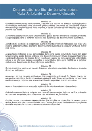 Princípio 19
Os Estados devem prover, oportunamente, a Estados que possam ser afetados, notiﬁcação prévia
e informações relevantes sobre atividades potencialmente causadoras de considerável impacto
transfronteiriço negativo sobre o meio ambiente, e devem consultar-se com estes tão logo quanto
possível e de boa fé.

                                            Princípio 20
As mulheres desempenham papel fundamental na gestão do meio ambiente e no desenvolvimento.
Sua participação plena é, portanto, essencial para a promoção do desenvolvimento sustentável.

                                            Princípio 21
A criatividade, os ideais e a coragem dos jovens do mundo devem ser mobilizados para forjar uma
parceria global com vistas a alcançar o desenvolvimento sustentável e assegurar um futuro melhor
para todos.

                                           Princípio 22
As populações indígenas e suas comunidades, bem como outras comunidades locais, têm papel
fundamental na gestão do meio ambiente e no desenvolvimento, em virtude de seus conhecimentos
e práticas tradicionais. Os Estados devem reconhecer e apoiar de forma apropriada a identidade,
cultura e os interesses dessas populações e comunidades, bem como habilitá-las a participar
efetivamente da promoção do desenvolvimento sustentável.

                                         Princípio 23
O meio ambiente e os recursos naturais dos povos submetidos à opressão, dominação e ocupação
devem ser protegidos.

                                             Princípio 24
A guerra é, por sua natureza, contrária ao desenvolvimento sustentável. Os Estados devem, por
conseguinte, respeitar o direito internacional aplicável à proteção do meio ambiente em tempos de
conﬂito armado, e cooperar para seu desenvolvimento progressivo, quando necessário.

                                         Princípio 25
A paz, o desenvolvimento e a proteção ambiental são interdependentes e inseparáveis.

                                         Princípio 26
Os Estados devem solucionar todas as suas controvérsias ambientais de forma pacíﬁca, utilizando-
se dos meios apropriados, de conformidade com a Carta das Nações Unidas.

                                           Princípio 27
Os Estados e os povos devem cooperar de boa fé e imbuídos de um espírito de parceria para a
realização dos princípios consubstanciados nesta Declaração e para o desenvolvimento progressivo
do direito internacional no campo do desenvolvimento sustentável.




                Copyright © 2011 Sociedade Brasileira de Coaching - www.sbcoaching.com.br
 