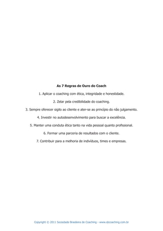 As 7 Regras de Ouro do Coach

         1. Aplicar o coaching com ética, integridade e honestidade.

                    2. Zelar pela credibilidade do coaching.

3. Sempre oferecer sigilo ao cliente e ater-se ao princípio do não julgamento.

        4. Investir no autodesenvolvimento para buscar a excelência.

   5. Manter uma conduta ética tanto na vida pessoal quanto proﬁssional.

             6. Formar uma parceria de resultados com o cliente.

       7. Contribuir para a melhoria de indivíduos, times e empresas.




      Copyright © 2011 Sociedade Brasileira de Coaching - www.sbcoaching.com.br
 