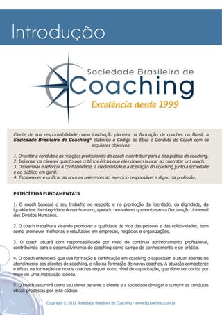 Ciente de sua responsabilidade como instituição pioneira na formação de coaches no Brasil, a
Sociedade Brasileira de Coaching® elaborou o Código de Ética e Conduta do Coach com os
                                    seguintes objetivos:

1. Orientar a conduta e as relações proﬁssionais do coach e contribuir para a boa prática do coaching.
2. Informar os clientes quanto aos critérios éticos que eles devem buscar ao contratar um coach.
3. Disseminar e reforçar a conﬁabilidade, a credibilidade e a aceitação do coaching junto à sociedade
e ao público em geral.
4. Estabelecer e uniﬁcar as normas referentes ao exercício responsável e digno da proﬁssão.


PRINCÍPIOS FUNDAMENTAIS

1. O coach baseará o seu trabalho no respeito e na promoção da liberdade, da dignidade, da
igualdade e da integridade do ser humano, apoiado nos valores que embasam a Declaração Universal
dos Direitos Humanos.

2. O coach trabalhará visando promover a qualidade de vida das pessoas e das coletividades, bem
como promover melhorias e resultados em empresas, negócios e organizações.

3. O coach atuará com responsabilidade por meio do contínuo aprimoramento proﬁssional,
contribuindo para o desenvolvimento do coaching como campo de conhecimento e de prática.

4. O coach entenderá que sua formação e certiﬁcação em coaching o capacitam a atuar apenas no
atendimento aos clientes de coaching, e não na formação de novos coaches. A atuação competente
e eﬁcaz na formação de novos coaches requer outro nível de capacitação, que deve ser obtida por
meio de uma instituição idônea.

5. O coach assumirá como seu dever perante o cliente e a sociedade divulgar e cumprir as condutas
éticas propostas por este código.

                 Copyright © 2011 Sociedade Brasileira de Coaching - www.sbcoaching.com.br
 