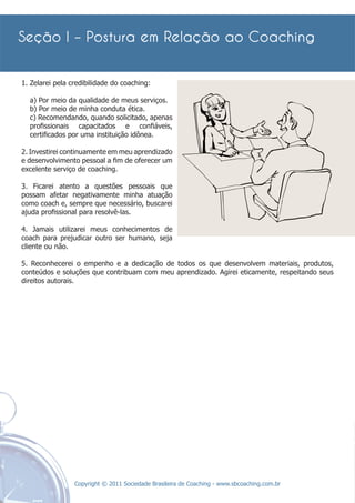 1. Zelarei pela credibilidade do coaching:

  a) Por meio da qualidade de meus serviços.
  b) Por meio de minha conduta ética.
  c) Recomendando, quando solicitado, apenas
  proﬁssionais capacitados e conﬁáveis,
  certiﬁcados por uma instituição idônea.

2. Investirei continuamente em meu aprendizado
e desenvolvimento pessoal a ﬁm de oferecer um
excelente serviço de coaching.

3. Ficarei atento a questões pessoais que
possam afetar negativamente minha atuação
como coach e, sempre que necessário, buscarei
ajuda proﬁssional para resolvê-las.

4. Jamais utilizarei meus conhecimentos de
coach para prejudicar outro ser humano, seja
cliente ou não.

5. Reconhecerei o empenho e a dedicação de todos os que desenvolvem materiais, produtos,
conteúdos e soluções que contribuam com meu aprendizado. Agirei eticamente, respeitando seus
direitos autorais.




                 Copyright © 2011 Sociedade Brasileira de Coaching - www.sbcoaching.com.br
 