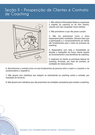 1. Não utilizarei informações falsas ou enganosas
                                                      a respeito do coaching ou de mim mesmo,
                                                      visando com isso conquistar novos clientes.

                                                      2. Não prometerei o que não posso cumprir.

                                                      3. Não me posicionarei como o único
                                                      responsável pelos resultados. Deixarei claro que
                                                      a participação e o comprometimento do cliente
                                                      são fundamentais para o êxito do processo de
                                                      coaching.

                                                      4. Responderei com toda a honestidade às
                                                      dúvidas e hesitações do futuro cliente quanto
                                                      ao funcionamento e aos benefícios do coaching.

                                                      5. Explicarei ao cliente as premissas básicas do
                                                      coaching, ﬁrmando, por meio de contrato, as
                                                      condições de nossa parceria.

6. Reconhecerei o contrato como um dos fundamentos da parceria entre o coach e o coachee e me
comprometerei a respeitá-lo.

7. Não atuarei com indivíduos que estejam se submetendo ao coaching contra a vontade, por
imposição de terceiros.

8. Não atuarei com indivíduos que não preencham as condições necessárias para receber o coaching.




                Copyright © 2011 Sociedade Brasileira de Coaching - www.sbcoaching.com.br
 