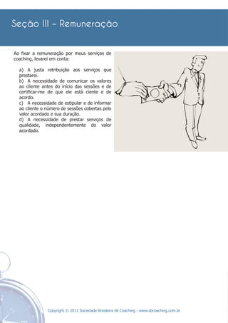 Ao ﬁxar a remuneração por meus serviços de
coaching, levarei em conta:

  a) A justa retribuição aos serviços que
  prestarei.
  b) A necessidade de comunicar os valores
  ao cliente antes do início das sessões e de
  certiﬁcar-me de que ele está ciente e de
  acordo.
  c) A necessidade de estipular e de informar
  ao cliente o número de sessões cobertas pelo
  valor acordado e sua duração.
  d) A necessidade de prestar serviços de
  qualidade, independentemente do valor
  acordado.




               Copyright © 2011 Sociedade Brasileira de Coaching - www.sbcoaching.com.br
 
