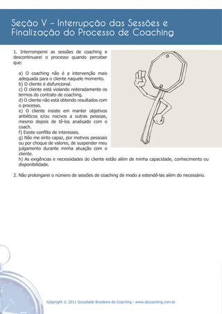 1. Interromperei as sessões de coaching e
descontinuarei o processo quando perceber
que:

  a) O coaching não é a intervenção mais
  adequada para o cliente naquele momento.
  b) O cliente é disfuncional.
  c) O cliente está violando reiteradamente os
  termos do contrato de coaching.
  d) O cliente não está obtendo resultados com
  o processo.
  e) O cliente insiste em manter objetivos
  antiéticos e/ou nocivos a outras pessoas,
  mesmo depois de tê-los analisado com o
  coach.
  f) Existe conﬂito de interesses.
  g) Não me sinto capaz, por motivos pessoais
  ou por choque de valores, de suspender meu
  julgamento durante minha atuação com o
  cliente.
  h) As exigências e necessidades do cliente estão além de minha capacidade, conhecimento ou
  disponibilidade.

2. Não prolongarei o número de sessões de coaching de modo a estendê-las além do necessário.




               Copyright © 2011 Sociedade Brasileira de Coaching - www.sbcoaching.com.br
 