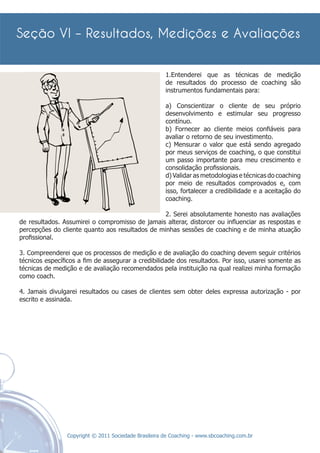 1.Entenderei que as técnicas de medição
                                                      de resultados do processo de coaching são
                                                      instrumentos fundamentais para:

                                                      a) Conscientizar o cliente de seu próprio
                                                      desenvolvimento e estimular seu progresso
                                                      contínuo.
                                                      b) Fornecer ao cliente meios conﬁáveis para
                                                      avaliar o retorno de seu investimento.
                                                      c) Mensurar o valor que está sendo agregado
                                                      por meus serviços de coaching, o que constitui
                                                      um passo importante para meu crescimento e
                                                      consolidação proﬁssionais.
                                                      d) Validar as metodologias e técnicas do coaching
                                                      por meio de resultados comprovados e, com
                                                      isso, fortalecer a credibilidade e a aceitação do
                                                      coaching.

                                                 2. Serei absolutamente honesto nas avaliações
de resultados. Assumirei o compromisso de jamais alterar, distorcer ou inﬂuenciar as respostas e
percepções do cliente quanto aos resultados de minhas sessões de coaching e de minha atuação
proﬁssional.

3. Compreenderei que os processos de medição e de avaliação do coaching devem seguir critérios
técnicos especíﬁcos a ﬁm de assegurar a credibilidade dos resultados. Por isso, usarei somente as
técnicas de medição e de avaliação recomendados pela instituição na qual realizei minha formação
como coach.

4. Jamais divulgarei resultados ou cases de clientes sem obter deles expressa autorização - por
escrito e assinada.




                Copyright © 2011 Sociedade Brasileira de Coaching - www.sbcoaching.com.br
 