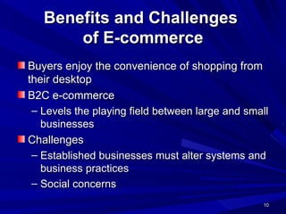 Benefits and Challenges  of E-commerce Buyers enjoy the convenience of shopping from their desktop B2C e-commerce  Levels the playing field between large and small businesses Challenges Established businesses must alter systems and business practices  Social concerns 