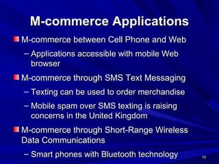 M-commerce Applications M-commerce between Cell Phone and Web Applications accessible with mobile Web browser M-commerce through SMS Text Messaging Texting can be used to order merchandise Mobile spam over SMS texting is raising concerns in the United Kingdom M-commerce through Short-Range Wireless Data Communications Smart phones with Bluetooth technology 