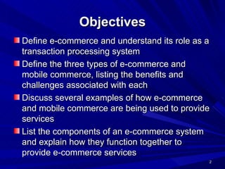 Objectives Define e-commerce and understand its role as a transaction processing system Define the three types of e-commerce and mobile commerce, listing the benefits and challenges associated with each Discuss several examples of how e-commerce and mobile commerce are being used to provide services List the components of an e-commerce system and explain how they function together to provide e-commerce services 