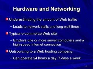 Hardware and Networking Underestimating the amount of Web traffic   Leads to network stalls and long wait times   Typical e-commerce Web site Employs one or more server computers and a high-speed Internet connection Outsourcing to a Web hosting company Can operate 24 hours a day, 7 days a week 
