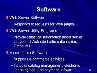 Software Web Server Software Responds to requests for Web pages Web Server Utility Programs Provide statistical information about server usage and Web site traffic patterns (i.e. Omniture) E-commerce Software Supports e-commerce activities Includes catalog management, electronic shopping cart, and payment software 