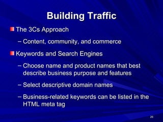 Building Traffic The 3Cs Approach Content, community, and commerce Keywords and Search Engines Choose name and product names that best describe business purpose and features Select descriptive domain names Business-related keywords can be listed in the HTML meta tag 