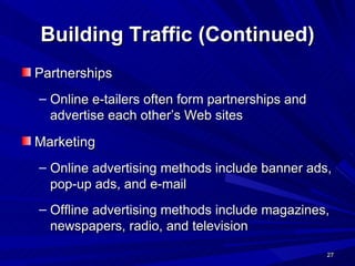Building Traffic (Continued) Partnerships Online e-tailers often form partnerships and advertise each other’s Web sites Marketing Online advertising methods include banner ads, pop-up ads, and e-mail Offline advertising methods include magazines, newspapers, radio, and television 