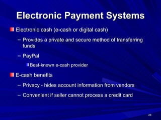 Electronic Payment Systems Electronic cash (e-cash or digital cash)  Provides a private and secure method of transferring funds  PayPal Best-known e-cash provider   E-cash benefits Privacy - hides account information from vendors Convenient if seller cannot process a credit card  