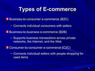 Types of E-commerce Business-to-consumer e-commerce (B2C) Connects individual consumers with sellers   Business-to-business e-commerce (B2B) Supports business transactions across private networks, the Internet, and the Web Consumer-to-consumer e-commerce (C2C) Connects individual sellers with people shopping for used items 