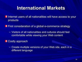 International Markets Internet users of all nationalities will have access to your products   First consideration of a global e-commerce strategy  Visitors of all nationalities and cultures should feel  comfortable while viewing your Web content Costly approach Create multiple versions of your Web site, each in a different language 