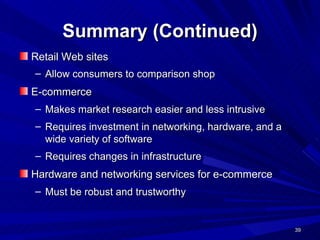 Summary (Continued) Retail Web sites Allow consumers to comparison shop   E-commerce  Makes market research easier and less intrusive Requires investment in networking, hardware, and a wide variety of software Requires changes in infrastructure Hardware and networking services for e-commerce  Must be robust and trustworthy  