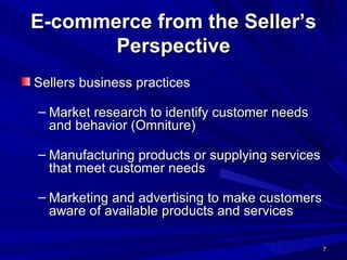 E-commerce from the Seller’s Perspective Sellers business practices Market research to identify customer needs and behavior (Omniture) Manufacturing products or supplying services that meet customer needs Marketing and advertising to make customers aware of available products and services  