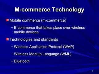 M-commerce Technology Mobile commerce (m-commerce) E-commerce that takes place over wireless mobile devices  Technologies and standards Wireless Application Protocol (WAP) Wireless Markup Language (WML) Bluetooth 