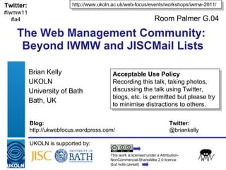 The Web Management Community:  Beyond IWMW and JISCMail Lists Brian Kelly UKOLN University of Bath Bath, UK UKOLN is supported by: http://www.ukoln.ac.uk/web-focus/events/workshops/iwmw-2011/ This work is licensed under a Attribution-NonCommercial-ShareAlike 2.0 licence (but note caveat) Acceptable Use Policy Recording this talk, taking photos, discussing the talk using Twitter, blogs, etc. is permitted but please try to minimise distractions to others. Twitter: #iwmw11 #a4 Blog: Twitter: http://ukwebfocus.wordpress.com/  @briankelly Room Palmer G.04 