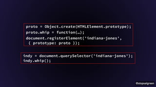 @stopsatgreen 
proto = Object.create(HTMLElement.prototype); 
proto.whip = function(…); 
document.registerElement('indiana-jones', 
{ prototype: proto }); 
indy = document.querySelector('indiana-jones'); 
indy.whip(); 
 