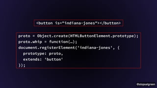 @stopsatgreen 
<button is="indiana-jones"></button> 
proto = Object.create(HTMLButtonElement.prototype); 
proto.whip = function(…); 
document.registerElement('indiana-jones', { 
prototype: proto, 
extends: 'button' 
}); 
 
